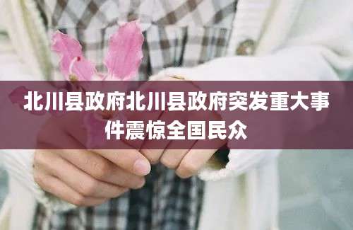 北川县政府北川县政府突发重大事件震惊全国民众