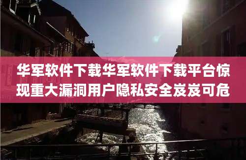 华军软件下载华军软件下载平台惊现重大漏洞用户隐私安全岌岌可危