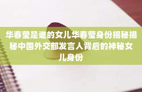 华春莹是谁的女儿华春莹身份揭秘揭秘中国外交部发言人背后的神秘女儿身份