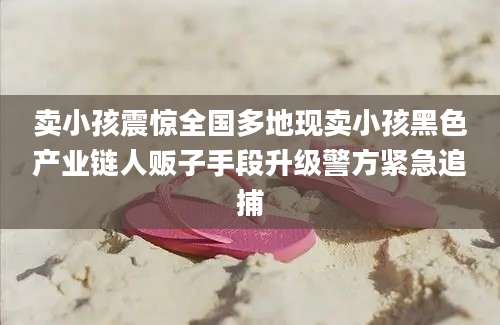 卖小孩震惊全国多地现卖小孩黑色产业链人贩子手段升级警方紧急追捕