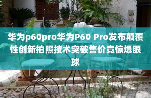华为p60pro华为P60 Pro发布颠覆性创新拍照技术突破售价竟惊爆眼球