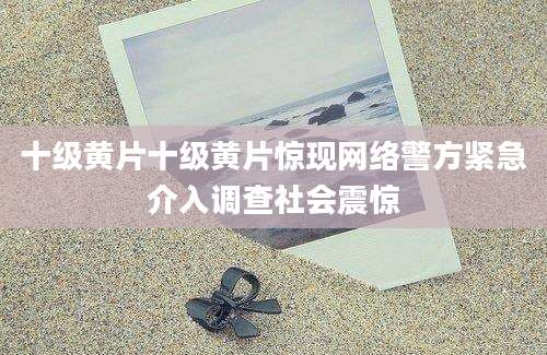 十级黄片十级黄片惊现网络警方紧急介入调查社会震惊