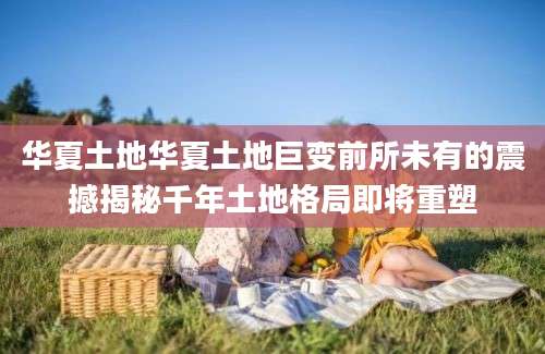 华夏土地华夏土地巨变前所未有的震撼揭秘千年土地格局即将重塑