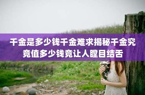 千金是多少钱千金难求揭秘千金究竟值多少钱竟让人瞠目结舌