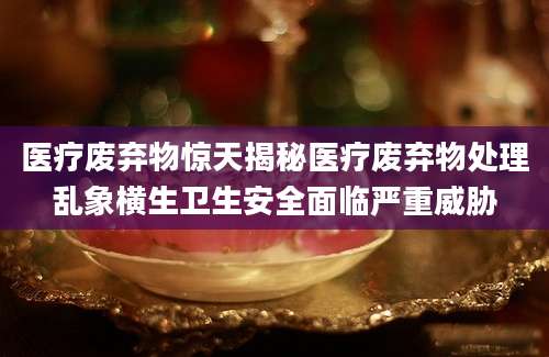 医疗废弃物惊天揭秘医疗废弃物处理乱象横生卫生安全面临严重威胁