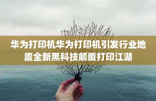 华为打印机华为打印机引发行业地震全新黑科技颠覆打印江湖