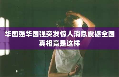 华国强华国强突发惊人消息震撼全国真相竟是这样