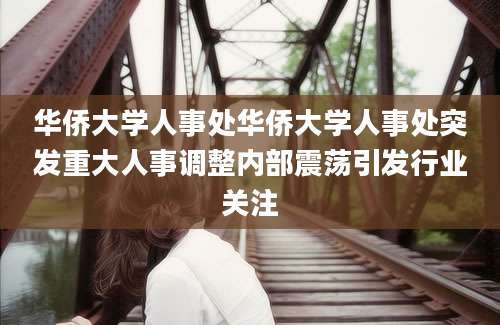华侨大学人事处华侨大学人事处突发重大人事调整内部震荡引发行业关注