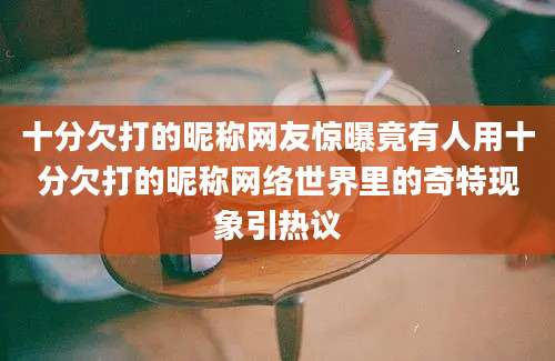 十分欠打的昵称网友惊曝竟有人用十分欠打的昵称网络世界里的奇特现象引热议