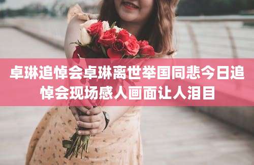 卓琳追悼会卓琳离世举国同悲今日追悼会现场感人画面让人泪目