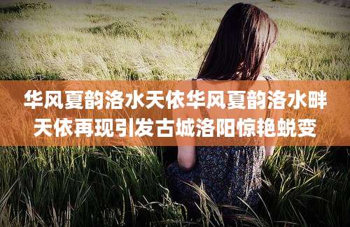 华风夏韵洛水天依华风夏韵洛水畔天依再现引发古城洛阳惊艳蜕变