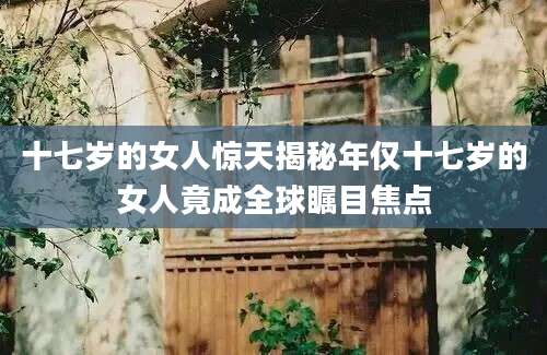 十七岁的女人惊天揭秘年仅十七岁的女人竟成全球瞩目焦点