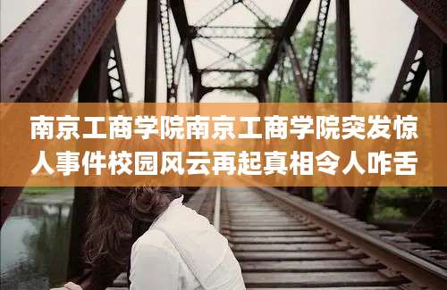 南京工商学院南京工商学院突发惊人事件校园风云再起真相令人咋舌