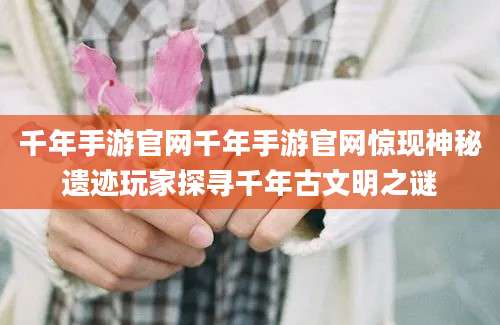 千年手游官网千年手游官网惊现神秘遗迹玩家探寻千年古文明之谜