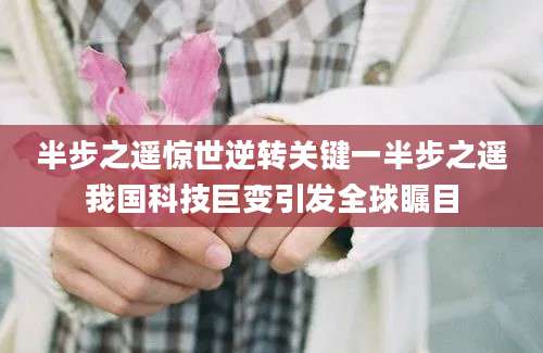 半步之遥惊世逆转关键一半步之遥我国科技巨变引发全球瞩目