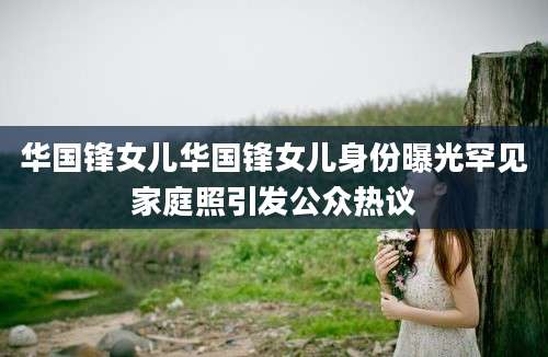 华国锋女儿华国锋女儿身份曝光罕见家庭照引发公众热议