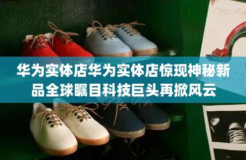 华为实体店华为实体店惊现神秘新品全球瞩目科技巨头再掀风云