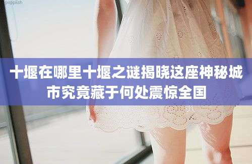 十堰在哪里十堰之谜揭晓这座神秘城市究竟藏于何处震惊全国