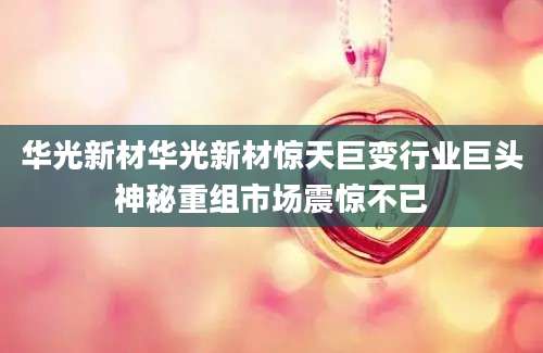 华光新材华光新材惊天巨变行业巨头神秘重组市场震惊不已