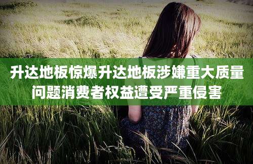 升达地板惊爆升达地板涉嫌重大质量问题消费者权益遭受严重侵害