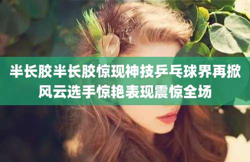 半长胶半长胶惊现神技乒乓球界再掀风云选手惊艳表现震惊全场