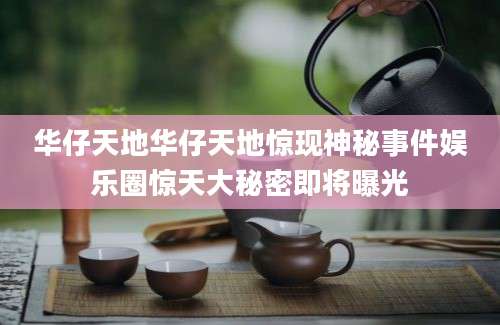 华仔天地华仔天地惊现神秘事件娱乐圈惊天大秘密即将曝光