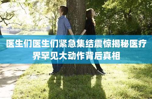 医生们医生们紧急集结震惊揭秘医疗界罕见大动作背后真相