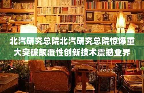 北汽研究总院北汽研究总院惊爆重大突破颠覆性创新技术震撼业界