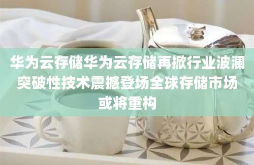 华为云存储华为云存储再掀行业波澜突破性技术震撼登场全球存储市场或将重构
