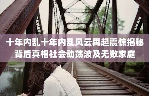 十年内乱十年内乱风云再起震惊揭秘背后真相社会动荡波及无数家庭