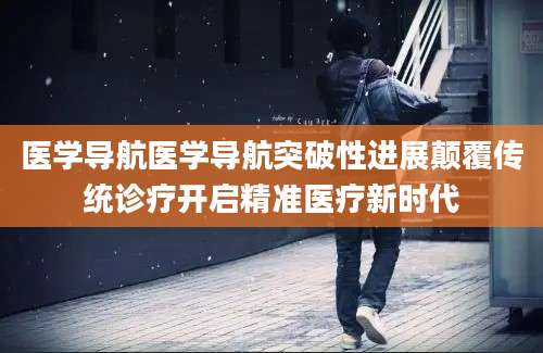 医学导航医学导航突破性进展颠覆传统诊疗开启精准医疗新时代