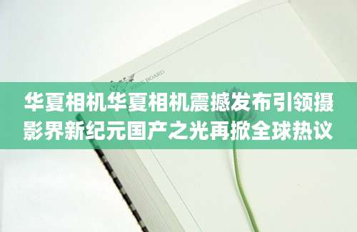 华夏相机华夏相机震撼发布引领摄影界新纪元国产之光再掀全球热议