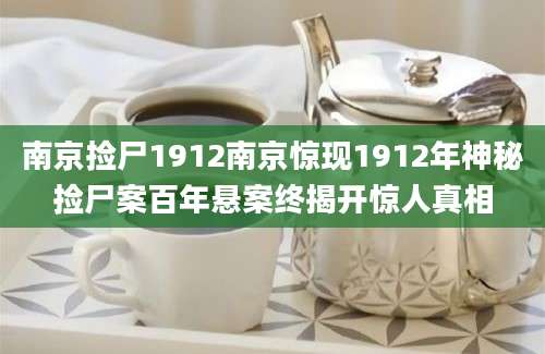 南京捡尸1912南京惊现1912年神秘捡尸案百年悬案终揭开惊人真相
