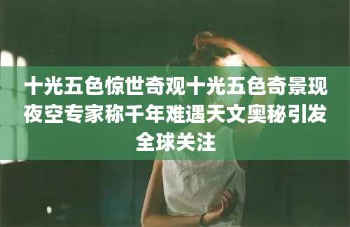 十光五色惊世奇观十光五色奇景现夜空专家称千年难遇天文奥秘引发全球关注