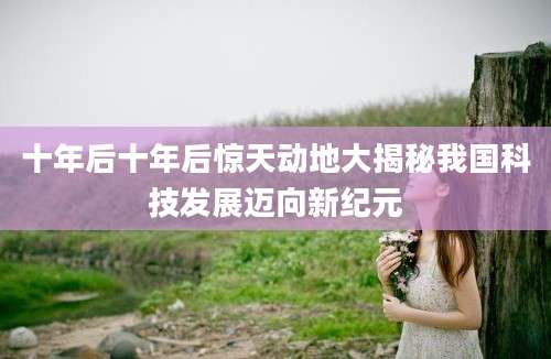 十年后十年后惊天动地大揭秘我国科技发展迈向新纪元