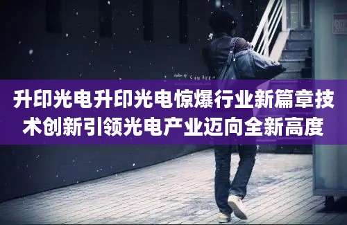 升印光电升印光电惊爆行业新篇章技术创新引领光电产业迈向全新高度