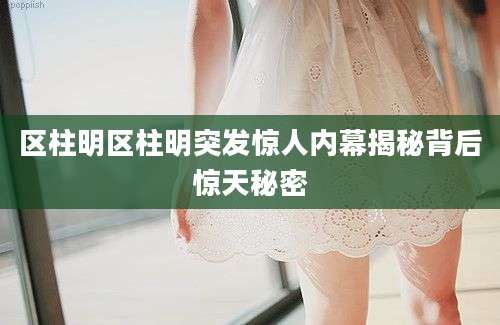 区柱明区柱明突发惊人内幕揭秘背后惊天秘密