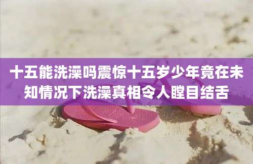 十五能洗澡吗震惊十五岁少年竟在未知情况下洗澡真相令人瞠目结舌