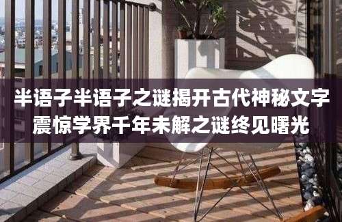 半语子半语子之谜揭开古代神秘文字震惊学界千年未解之谜终见曙光