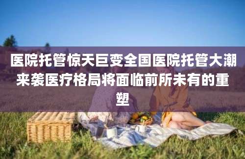 医院托管惊天巨变全国医院托管大潮来袭医疗格局将面临前所未有的重塑