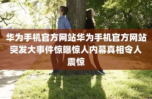 华为手机官方网站华为手机官方网站突发大事件惊曝惊人内幕真相令人震惊