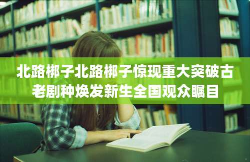 北路梆子北路梆子惊现重大突破古老剧种焕发新生全国观众瞩目