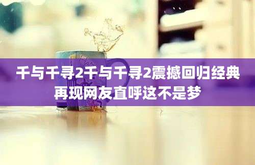 千与千寻2千与千寻2震撼回归经典再现网友直呼这不是梦