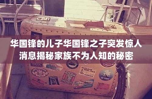 华国锋的儿子华国锋之子突发惊人消息揭秘家族不为人知的秘密