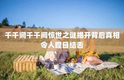 千千阙千千阙惊世之谜揭开背后真相令人瞠目结舌
