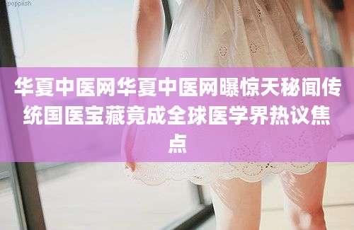 华夏中医网华夏中医网曝惊天秘闻传统国医宝藏竟成全球医学界热议焦点