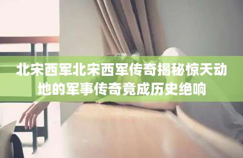 北宋西军北宋西军传奇揭秘惊天动地的军事传奇竟成历史绝响