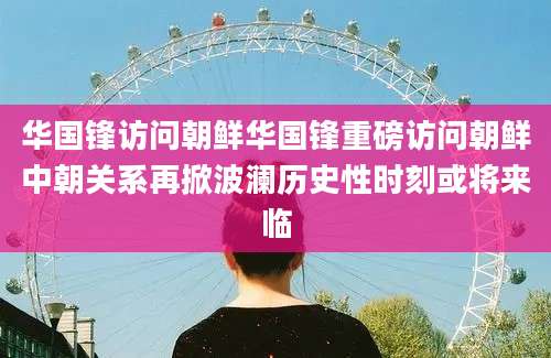 华国锋访问朝鲜华国锋重磅访问朝鲜中朝关系再掀波澜历史性时刻或将来临