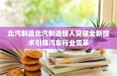 北汽制造北汽制造惊人突破全新技术引领汽车行业变革