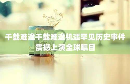 千载难逢千载难逢机遇罕见历史事件震撼上演全球瞩目